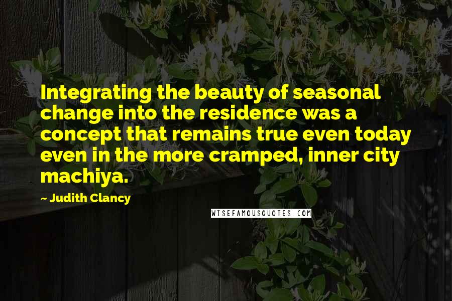 Judith Clancy Quotes: Integrating the beauty of seasonal change into the residence was a concept that remains true even today even in the more cramped, inner city machiya.