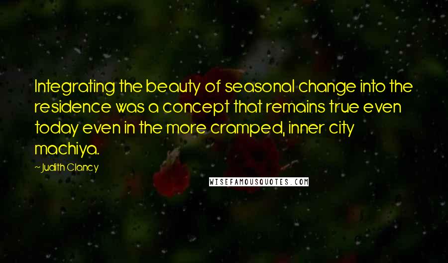 Judith Clancy Quotes: Integrating the beauty of seasonal change into the residence was a concept that remains true even today even in the more cramped, inner city machiya.