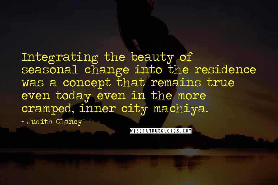 Judith Clancy Quotes: Integrating the beauty of seasonal change into the residence was a concept that remains true even today even in the more cramped, inner city machiya.