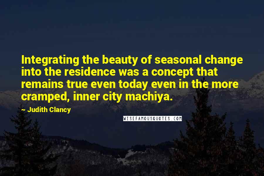 Judith Clancy Quotes: Integrating the beauty of seasonal change into the residence was a concept that remains true even today even in the more cramped, inner city machiya.