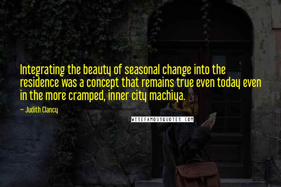 Judith Clancy Quotes: Integrating the beauty of seasonal change into the residence was a concept that remains true even today even in the more cramped, inner city machiya.