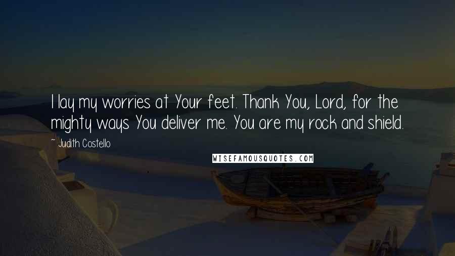 Judith Costello Quotes: I lay my worries at Your feet. Thank You, Lord, for the mighty ways You deliver me. You are my rock and shield.