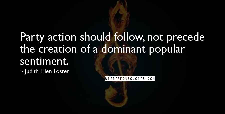 Judith Ellen Foster Quotes: Party action should follow, not precede the creation of a dominant popular sentiment.