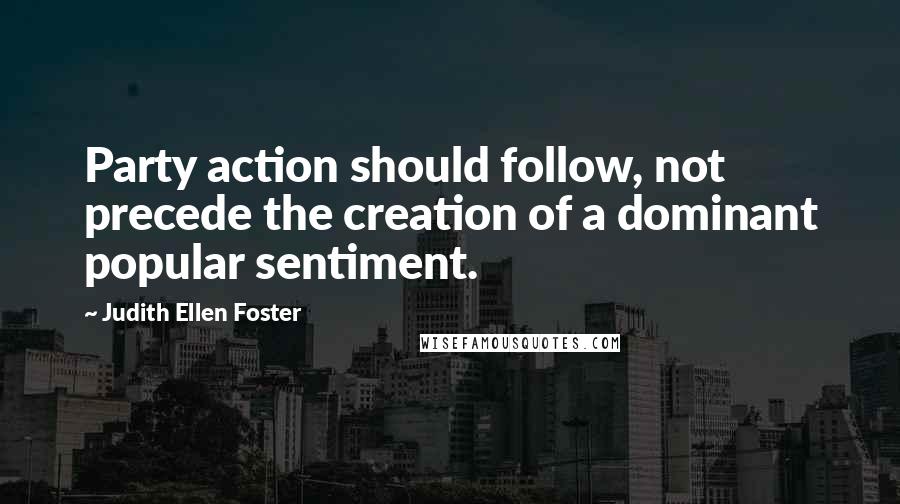 Judith Ellen Foster Quotes: Party action should follow, not precede the creation of a dominant popular sentiment.