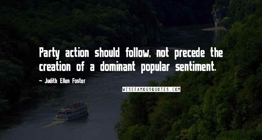 Judith Ellen Foster Quotes: Party action should follow, not precede the creation of a dominant popular sentiment.