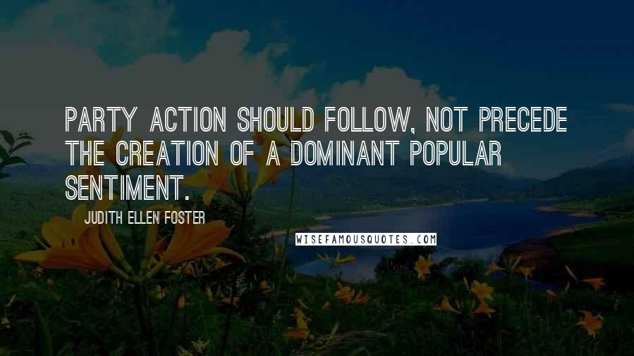 Judith Ellen Foster Quotes: Party action should follow, not precede the creation of a dominant popular sentiment.