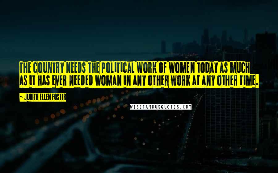 Judith Ellen Foster Quotes: The country needs the political work of women today as much as it has ever needed woman in any other work at any other time.