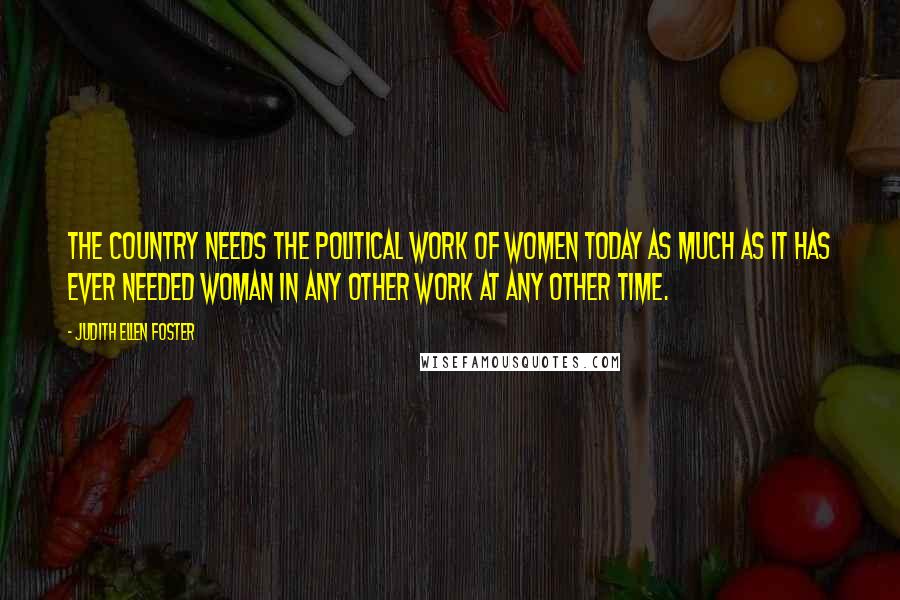 Judith Ellen Foster Quotes: The country needs the political work of women today as much as it has ever needed woman in any other work at any other time.