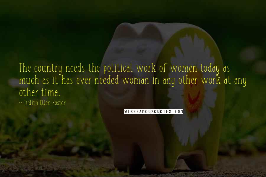 Judith Ellen Foster Quotes: The country needs the political work of women today as much as it has ever needed woman in any other work at any other time.