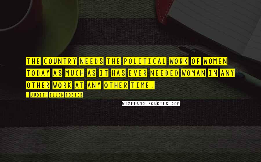 Judith Ellen Foster Quotes: The country needs the political work of women today as much as it has ever needed woman in any other work at any other time.