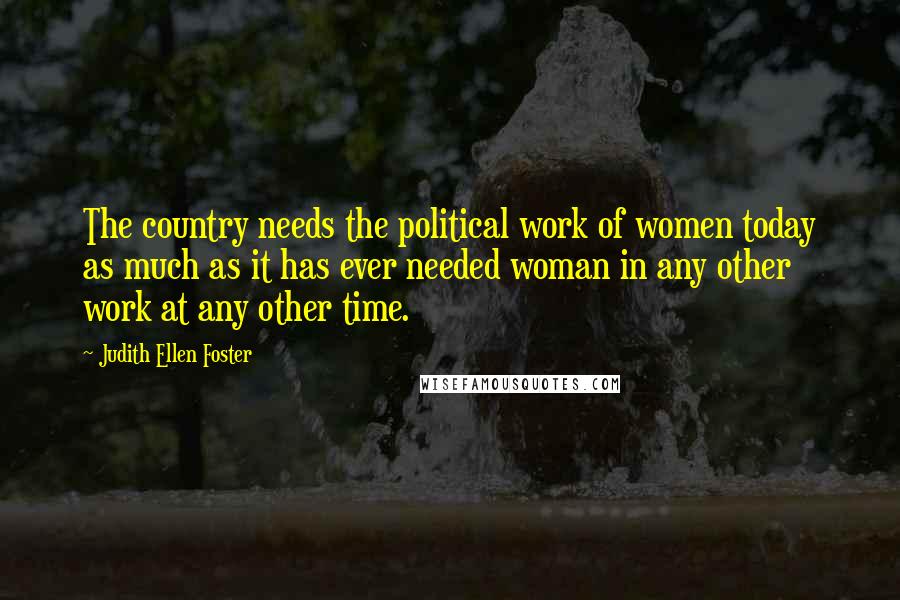 Judith Ellen Foster Quotes: The country needs the political work of women today as much as it has ever needed woman in any other work at any other time.