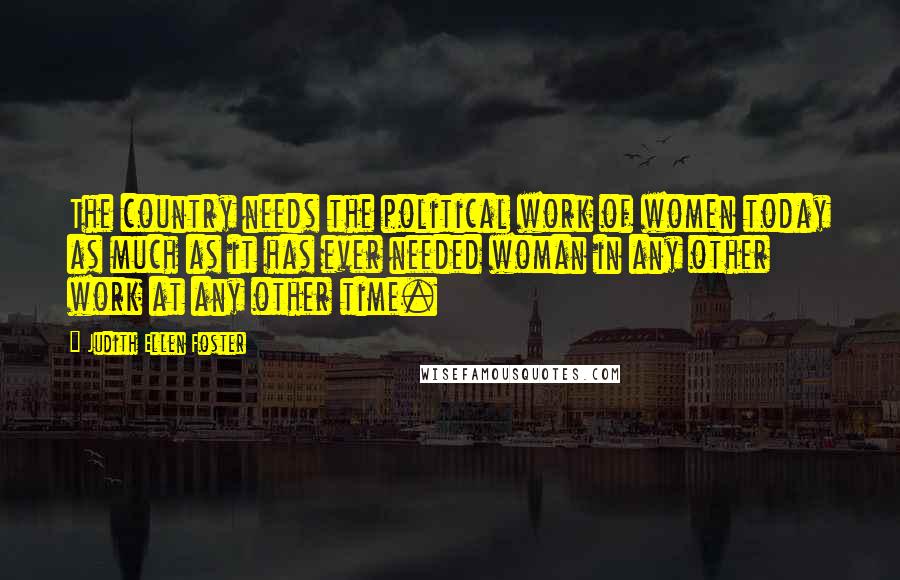 Judith Ellen Foster Quotes: The country needs the political work of women today as much as it has ever needed woman in any other work at any other time.