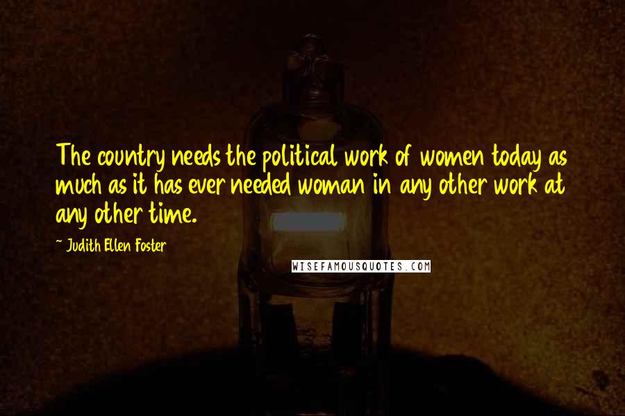 Judith Ellen Foster Quotes: The country needs the political work of women today as much as it has ever needed woman in any other work at any other time.