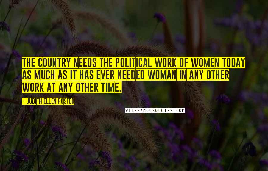 Judith Ellen Foster Quotes: The country needs the political work of women today as much as it has ever needed woman in any other work at any other time.