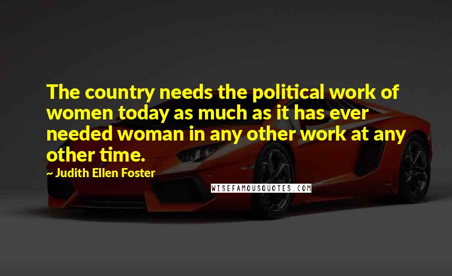 Judith Ellen Foster Quotes: The country needs the political work of women today as much as it has ever needed woman in any other work at any other time.