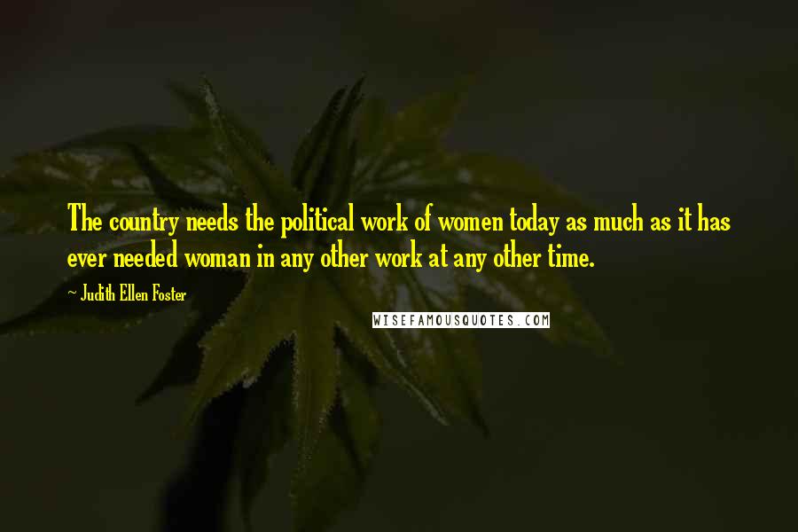 Judith Ellen Foster Quotes: The country needs the political work of women today as much as it has ever needed woman in any other work at any other time.