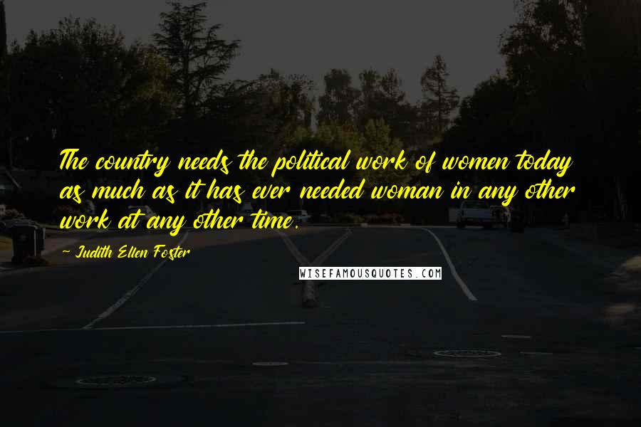 Judith Ellen Foster Quotes: The country needs the political work of women today as much as it has ever needed woman in any other work at any other time.