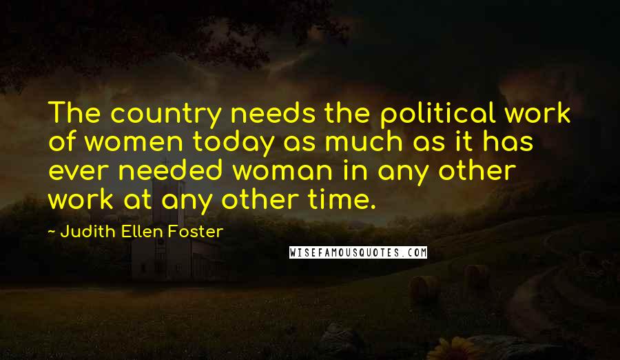 Judith Ellen Foster Quotes: The country needs the political work of women today as much as it has ever needed woman in any other work at any other time.