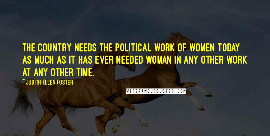 Judith Ellen Foster Quotes: The country needs the political work of women today as much as it has ever needed woman in any other work at any other time.