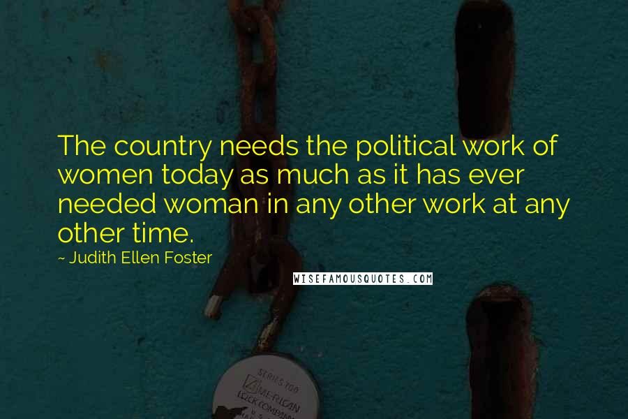 Judith Ellen Foster Quotes: The country needs the political work of women today as much as it has ever needed woman in any other work at any other time.