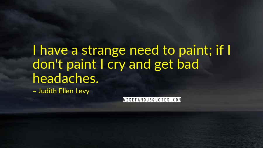 Judith Ellen Levy Quotes: I have a strange need to paint; if I don't paint I cry and get bad headaches.