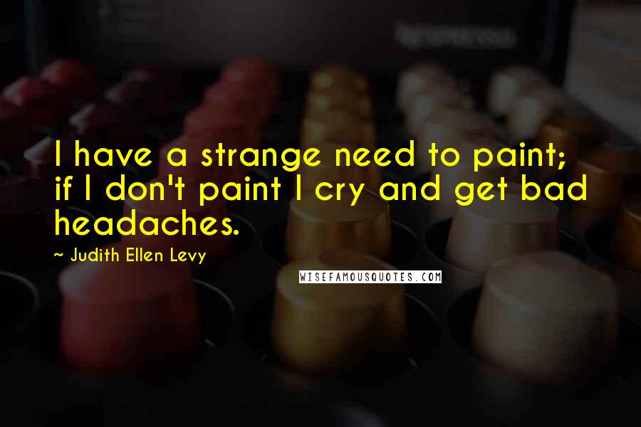 Judith Ellen Levy Quotes: I have a strange need to paint; if I don't paint I cry and get bad headaches.