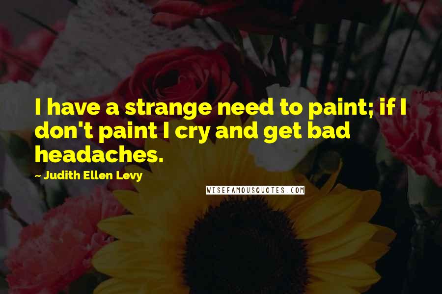 Judith Ellen Levy Quotes: I have a strange need to paint; if I don't paint I cry and get bad headaches.