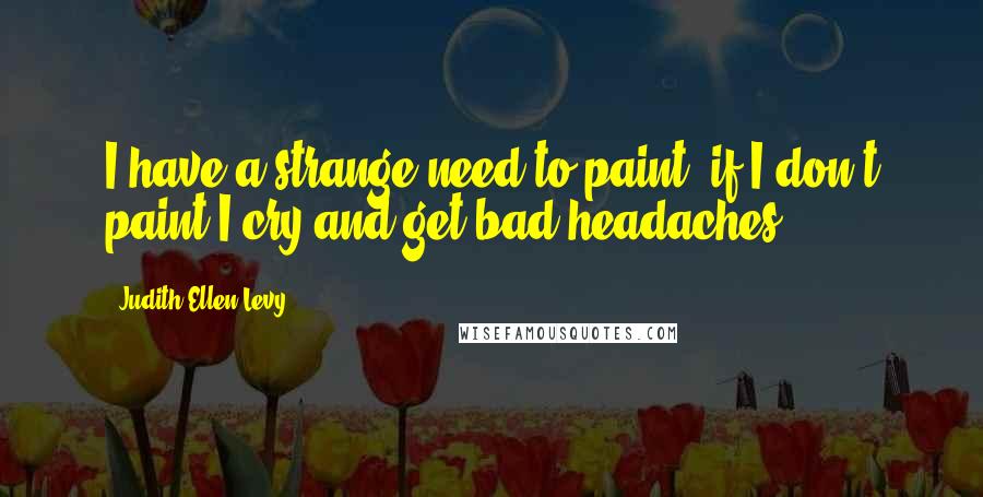 Judith Ellen Levy Quotes: I have a strange need to paint; if I don't paint I cry and get bad headaches.