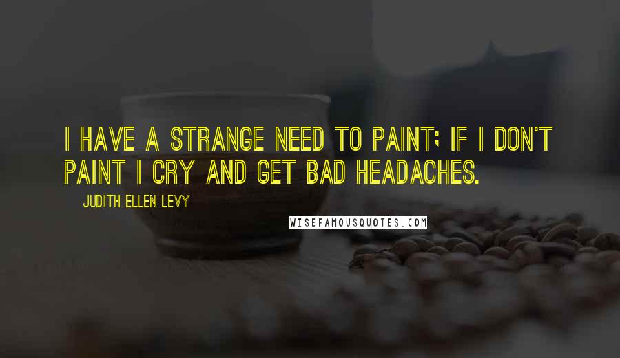 Judith Ellen Levy Quotes: I have a strange need to paint; if I don't paint I cry and get bad headaches.