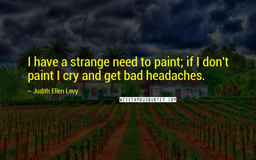 Judith Ellen Levy Quotes: I have a strange need to paint; if I don't paint I cry and get bad headaches.