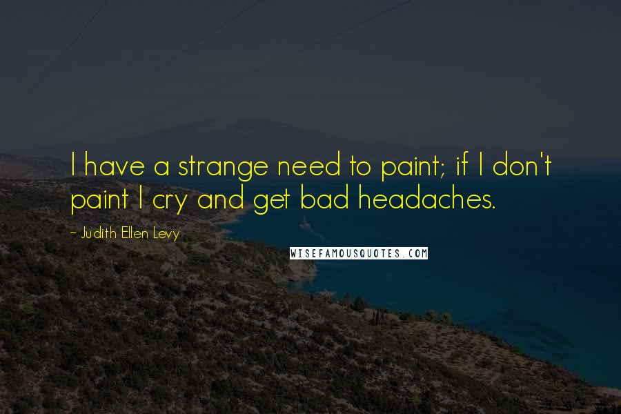 Judith Ellen Levy Quotes: I have a strange need to paint; if I don't paint I cry and get bad headaches.