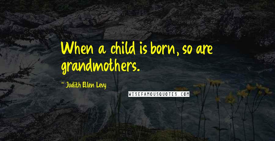 Judith Ellen Levy Quotes: When a child is born, so are grandmothers.
