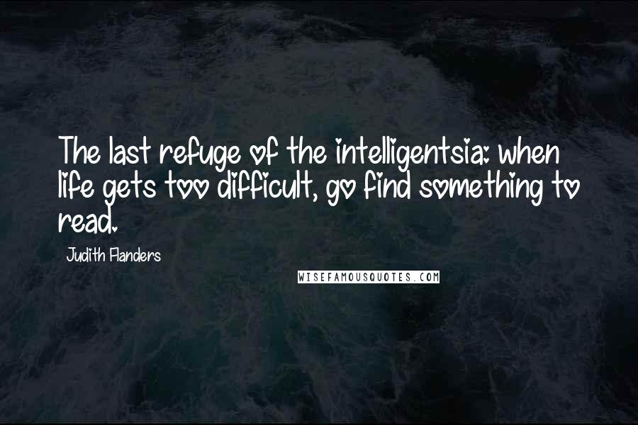 Judith Flanders Quotes: The last refuge of the intelligentsia: when life gets too difficult, go find something to read.