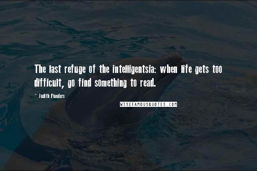 Judith Flanders Quotes: The last refuge of the intelligentsia: when life gets too difficult, go find something to read.