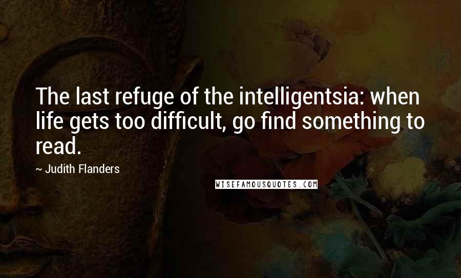 Judith Flanders Quotes: The last refuge of the intelligentsia: when life gets too difficult, go find something to read.