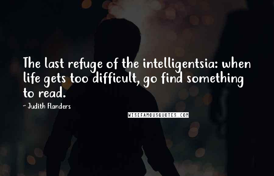 Judith Flanders Quotes: The last refuge of the intelligentsia: when life gets too difficult, go find something to read.