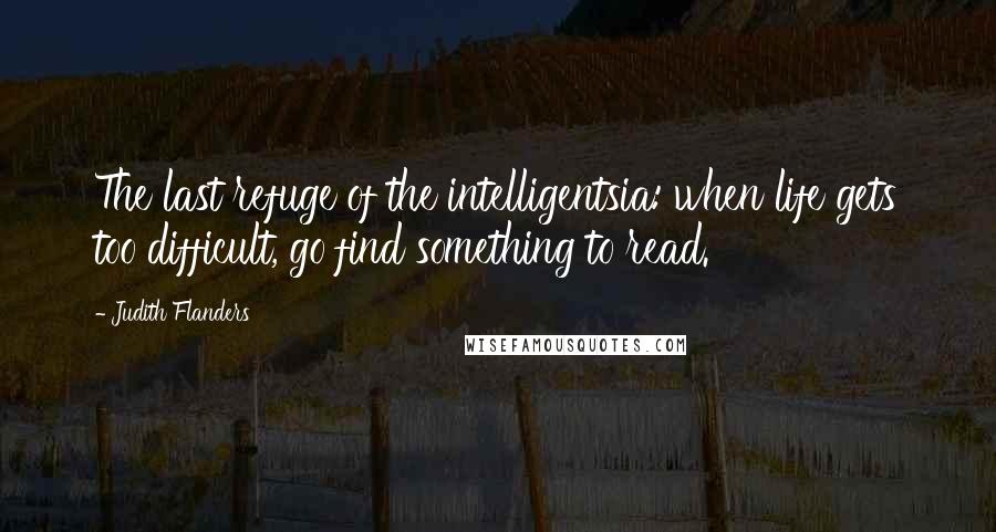 Judith Flanders Quotes: The last refuge of the intelligentsia: when life gets too difficult, go find something to read.