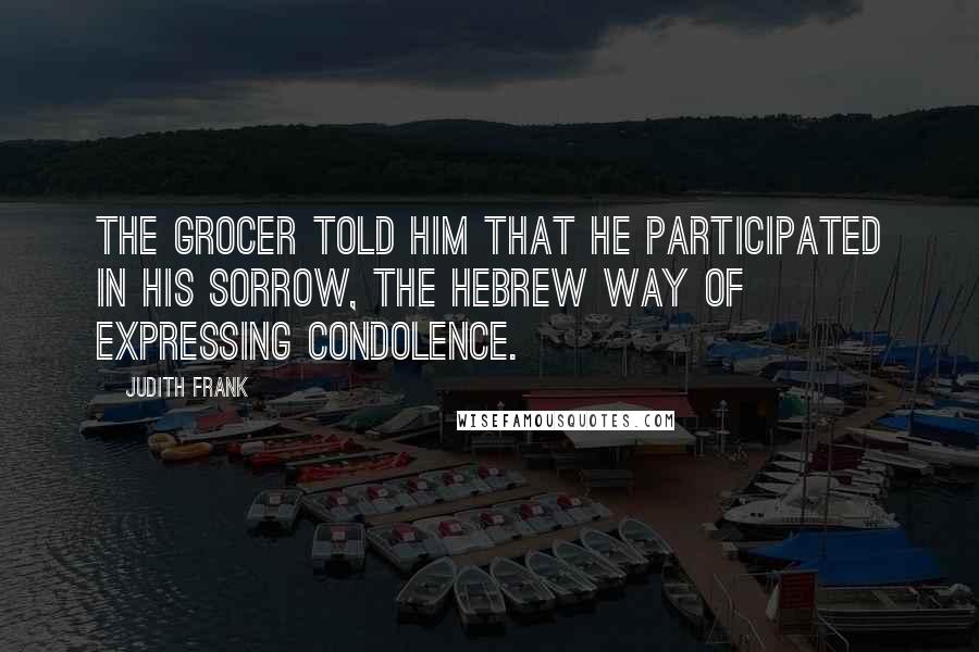 Judith Frank Quotes: The grocer told him that he participated in his sorrow, the Hebrew way of expressing condolence.