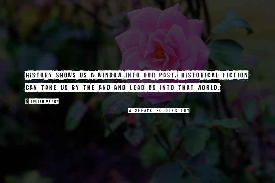 Judith Geary Quotes: History shows us a window into our past. Historical fiction can take us by the and and lead us into that world.