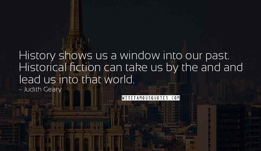 Judith Geary Quotes: History shows us a window into our past. Historical fiction can take us by the and and lead us into that world.