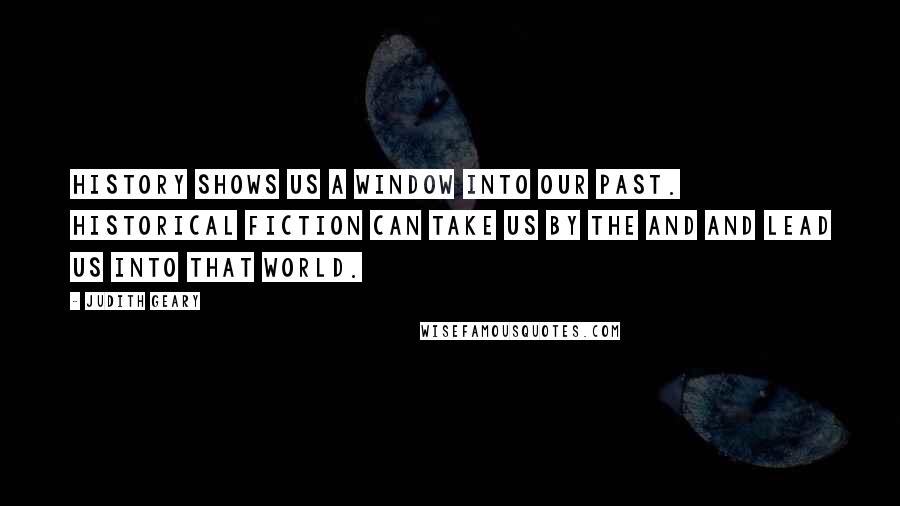 Judith Geary Quotes: History shows us a window into our past. Historical fiction can take us by the and and lead us into that world.