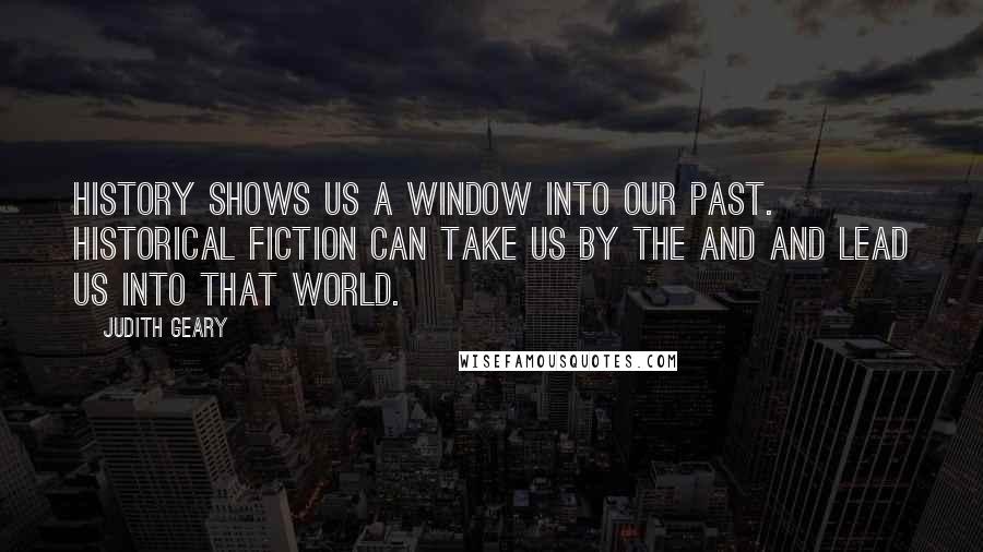 Judith Geary Quotes: History shows us a window into our past. Historical fiction can take us by the and and lead us into that world.