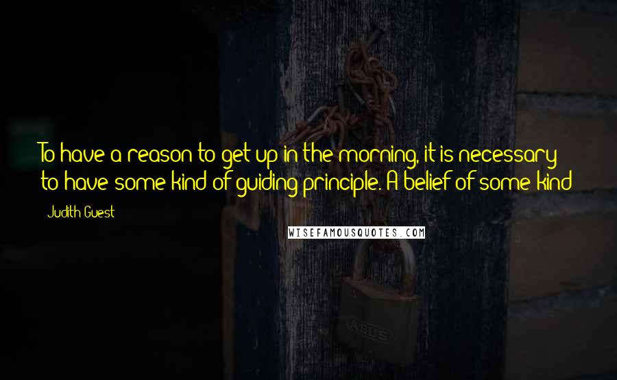 Judith Guest Quotes: To have a reason to get up in the morning, it is necessary to have some kind of guiding principle. A belief of some kind