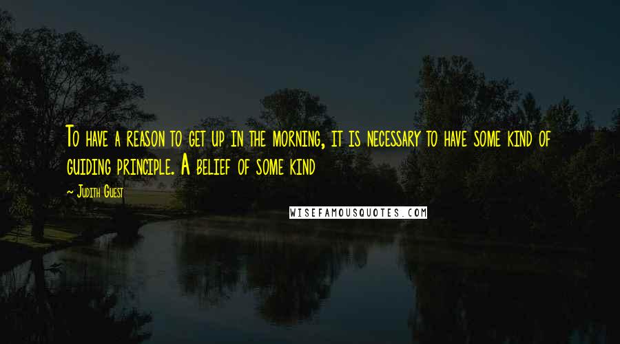 Judith Guest Quotes: To have a reason to get up in the morning, it is necessary to have some kind of guiding principle. A belief of some kind