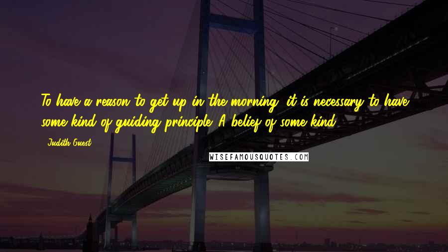Judith Guest Quotes: To have a reason to get up in the morning, it is necessary to have some kind of guiding principle. A belief of some kind