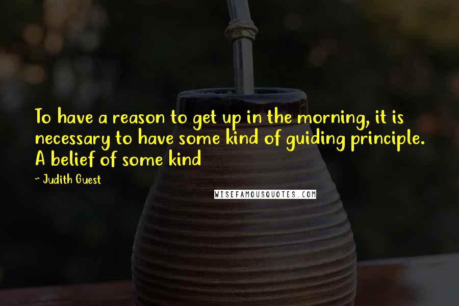 Judith Guest Quotes: To have a reason to get up in the morning, it is necessary to have some kind of guiding principle. A belief of some kind