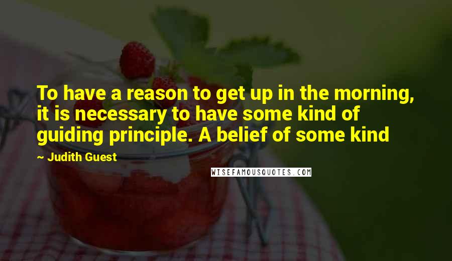 Judith Guest Quotes: To have a reason to get up in the morning, it is necessary to have some kind of guiding principle. A belief of some kind