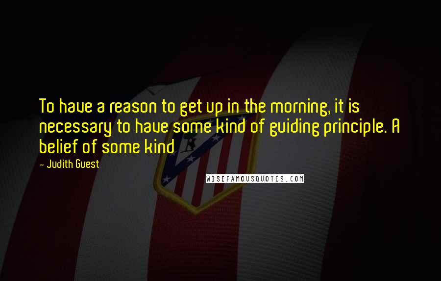 Judith Guest Quotes: To have a reason to get up in the morning, it is necessary to have some kind of guiding principle. A belief of some kind