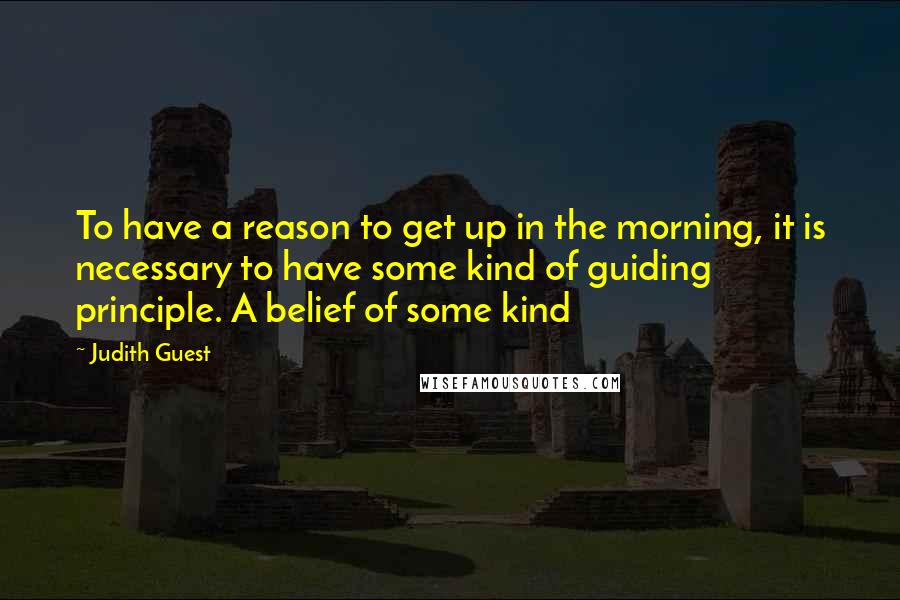 Judith Guest Quotes: To have a reason to get up in the morning, it is necessary to have some kind of guiding principle. A belief of some kind