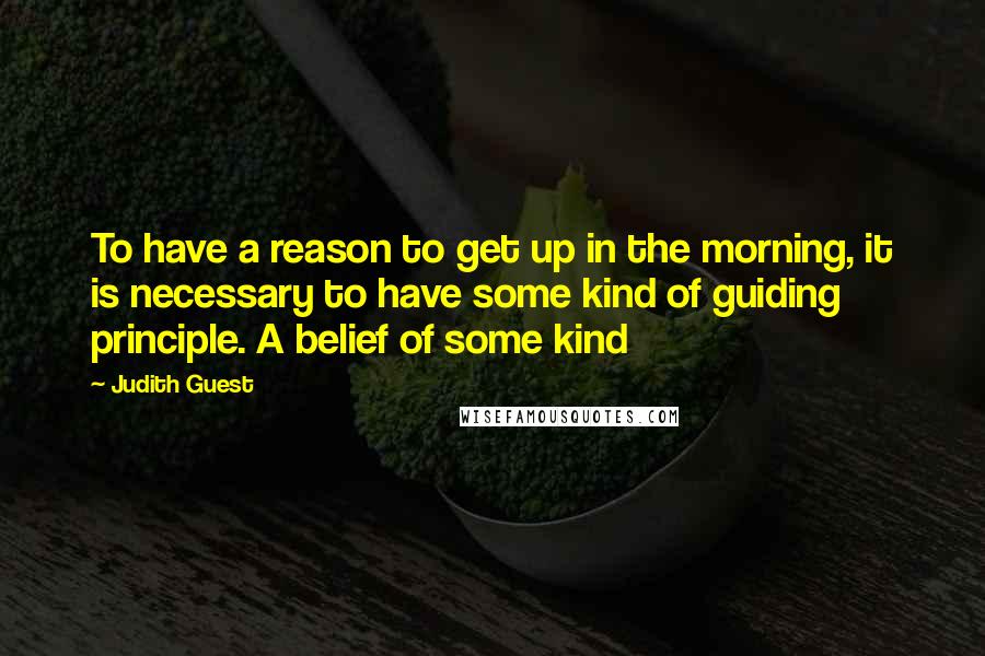 Judith Guest Quotes: To have a reason to get up in the morning, it is necessary to have some kind of guiding principle. A belief of some kind